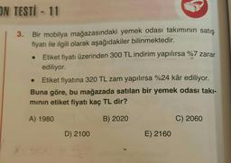 ON TESTİ - 11
3. Bir mobilya mağazasındaki yemek odası takımının satış
fiyatı ile ilgili olarak aşağıdakiler bilinmektedir.
Etiket fiyatı üzerinden 300 TL indirim yapılırsa %7 zarar
ediliyor.
Etiket fiyatına 320 TL zam yapılırsa %24 kâr ediliyor.
Buna göre, bu mağazada satılan bir yemek odası takı-
minin etiket fiyatı kaç TL dir?
A) 1980
B) 2020
C) 2060
D) 2100
E) 2160