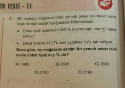 ON TESTİ - 11
3. Bir mobilya mağazasındaki yemek odası takımının satış
fiyatı ile ilgili olarak aşağıdakiler bilinmektedir.
Etiket fiyatı üzerinden 300 TL indirim yapılırsa %7 zarar
ediliyor.
Etiket fiyatına 320 TL zam yapılırsa %24 kâr ediliyor.
Buna göre, bu mağazada satılan bir yemek odası takı-
minin etiket fiyatı kaç TL dir?
A) 1980
B) 2020
C) 2060
D) 2100
E) 2160
