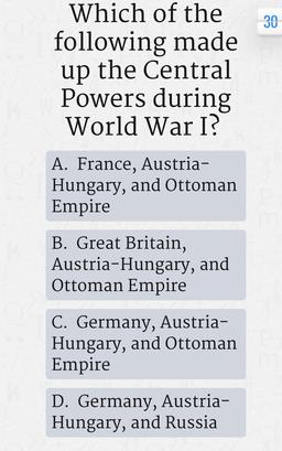 30
Which of the
following made
up the Central
Powers during
World War I?
A. France, Austria-
Hungary, and Ottoman
Empire
B. Great Britain,
Austria-Hungary, and
Ottoman Empire
C. Germany, Austria-
Hungary, and Ottoman
Empire
D. Germany, Austria-
Hungary, an