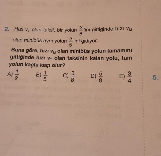 5
2. Hizi Vy olan taksi, bir yolun 3'ini gittiğinde hızı VM
,
8
olan minibüs aynı yolun 'ini gidiyor.
3
Buna göre, hızı vm olan minibüs yolun tamamını
M
gittiğinde hızı v, olan taksinin kalan yolu, tüm
yolun kaçta kaçı olur?
A)
1
1
B)
5
3
D)
E)
2
5
8
8
4
5