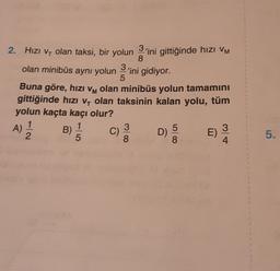5
2. Hizi Vy olan taksi, bir yolun 3'ini gittiğinde hızı VM
,
8
olan minibüs aynı yolun 'ini gidiyor.
3
Buna göre, hızı vm olan minibüs yolun tamamını
M
gittiğinde hızı v, olan taksinin kalan yolu, tüm
yolun kaçta kaçı olur?
A)
1
1
B)
5
3
D)
E)
2
5
8
8
4
5
C)
5.
