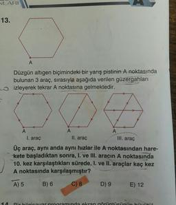 VLARI
13.
A
Düzgün altıgen biçimindeki bir yarış pistinin A noktasında
bulunan 3 araç, sırasıyla aşağıda verilen güzergahları
izleyerek tekrar A noktasına gelmektedir.
004
A
A
A
I. araç
II. araç
III. araç
Üç araç, aynı anda aynı hızlar ile A noktasından hare-
kete başladıktan sonra, I. ve III. aracın A noktasında
10. kez karşılaştıkları sürede, I. ve II. araçlar kaç kez
A noktasında karşılaşmıştır?
A) 5
B) 6
C) 8
D) 9
E) 12
-14
Dirbilaivarorogramında ekran görüntületih,