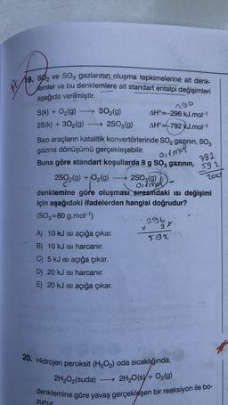 res
19. SØ2 ve SO3 gazlarının oluşma tepkimelerine ait denk-
lemler ve bu denklemlere ait standart entalpi değişimleri
aşağıda verilmiştir
.
ngo
S(k) + O2(g)
olmal
792.
592
200
→ SO2(g) AH°=-296 kJ.mol-1
25(k) + 302(g) → 2503(9)
AH°=-792 kJ.mol-1
Bazı araçların katalitik konvertörlerinde SO2 gazının, SO3
gazına dönüşümü gerçekleşebilir
.
Buna göre standart koşullarda 8 g SO3 gazının,
2SO2(g) + O2(g)
$)
→ 2803(9)
olimo
denklemine göre oluşması sırasındaki ısı değişimi
için aşağıdaki ifadelerden hangisi doğrudur?
(SO3=80 g.mol-1)
by
A) 10 kJ isi açığa çıkar.
B) 10 kJ isi harcanır.
C) 5 kJ isi açığa çıkar.
D) 20 kJ isi harcanır.
E) 20 kJ isi açığa çıkar.
x
592
20. Hidrojen peroksit (H2O2) oda sıcaklığında,
2H2O2(suda)
denklemine göre yavaş gerçekleşen bir reaksiyon ile bo-
- 2H2O(s) + O2(9)
zunur
