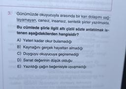 3. Günümüzde okuyucuyla arasında bir kan dolaşımı sağ-
layamayan, cansız, insansız, sentetik şiirler yazılmakta.
Bu cümlede şiirle ilgili altı çizili sözle anlatılmak is-
tenen aşağıdakilerden hangisidir?
A) Yeteri kadar okur bulamadığı
B) Kaynağını gerçek hayattan almadığı
C) Duyguyu okuyucuya geçiremediği
D) Sanat değerinin düşük olduğu
E) Yazıldığı çağın beğenisiyle uyuşmadığı