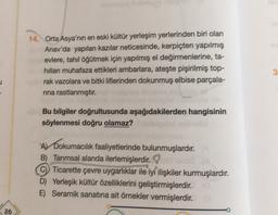 14. Orta Asya'nın en eski kültür yerleşim yerlerinden biri olan
Anav'da yapılan kazılar neticesinde, kerpiçten yapılmış
evlere, tahıl öğütmek için yapılmış el değirmenlerine, ta-
hillari muhafaza ettikleri ambarlara, ateşte pişirilmiş top-
rak vazolara ve bitki liflerinden dokunmuş elbise parçala-
rina rastlanmıştır.
3
Bu bilgiler doğrultusunda aşağıdakilerden hangisinin
söylenmesi doğru olamaz?
A) Dokurnacilık faaliyetlerinde bulunmuşlardır.
B) Tarımsal alanda ilerlemişlerdir.
Ticarette çevre uygarlıklar ile iyi ilişkiler kurmuşlardır.
D) Yerleşik kültür özelliklerini geliştirmişlerdir.
E) Seramik sanatına ait örnekler vermişlerdir.
26
