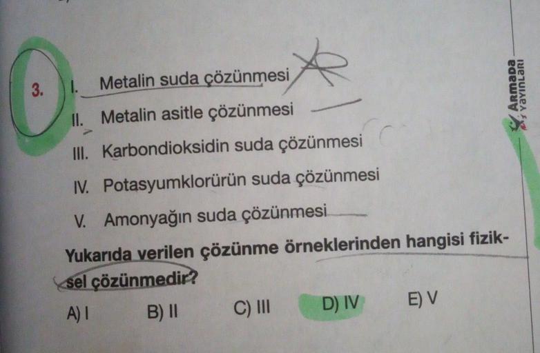 3.1.
Armada
menaert
Metalin suda çözünmesi
II
. Metalin asitle çözünmesi
III
. Karbondioksidin suda çözünmesi
I. Potasyumklorürün suda çözünmesi
V. Amonyağın suda çözünmesi
Yukarıda verilen çözünme örneklerinden hangisi fizik-
sel çözünmedir?
A)! B) 11 C)