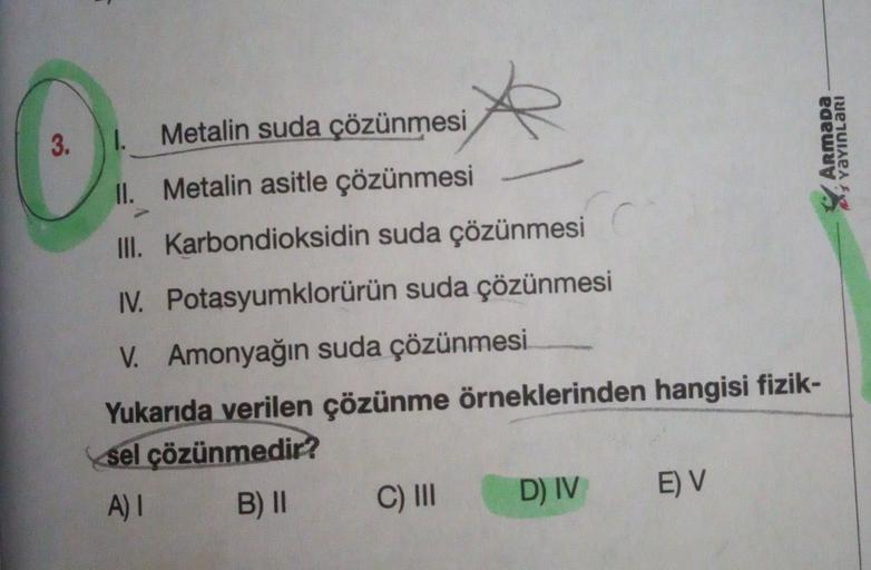 3.1.
Armada
menaert
Metalin suda çözünmesi
II
. Metalin asitle çözünmesi
III
. Karbondioksidin suda çözünmesi
I. Potasyumklorürün suda çözünmesi
V. Amonyağın suda çözünmesi
Yukarıda verilen çözünme örneklerinden hangisi fizik-
sel çözünmedir?
A)! B) 11 C) 