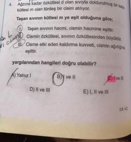 4. Ağzına kadar özkütlesi d olan siviyla doldurulmuş bir kaba
kütlesi m olan türdeş bir cisim atılıyor.
Taşan sivinin kütlesi m ye eşit olduğuna göre;
Taşan sıvının hacmi, cismin hacmine eşittir.
Cismin özkütlesi, sivinin özkütlesinden büyüktür.
III Cisme etki eden kaldırma kuvveti, cismin ağırlığına
eşittir.
AL
yargılarından hangileri doğru olabilir?
A) Yalnız
1
B) ve II
C) Ive
D) II ve III
E) I, II ve III
3.B 4C
