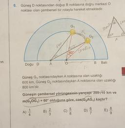 6.
Güneş D noktasından doğup B noktasına doğru merkezi o
noktası olan çembersel bir rotayla hareket etmektedir.
203
G1
LO.VT
G2
X
60°
zouse
-in
B
A
Bati
Doğu D
Güneş G, noktasındayken A noktasına olan uzaklığı
600 km, Güneş Gı noktasındayken A noktasına olan uzaklığı
800 km'dir.
Güneşin çembersel yörüngesinin yarıçapr 200 10 km ve
m(GZOG,) = 60° olduğuna göre, cos(G2AG) kaçtır?
=
B)
A)
2
3
WIN
D
C)
5
8.
D) ES
6
7
)
9
4.
