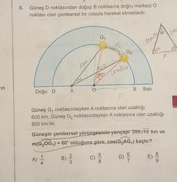 6.
Güneş D noktasından doğup B noktasına doğru merkezi o
noktası olan çembersel bir rotayla hareket etmektedir.
203
G1
LO.VT
G2
X
60°
zouse
-in
B
A
Bati
Doğu D
Güneş G, noktasındayken A noktasına olan uzaklığı
600 km, Güneş Gı noktasındayken A noktasına olan uzaklığı
800 km'dir.
Güneşin çembersel yörüngesinin yarıçapr 200 10 km ve
m(GZOG,) = 60° olduğuna göre, cos(G2AG) kaçtır?
=
B)
A)
2
3
WIN
D
C)
5
8.
D) ES
6
7
)
9
4.
