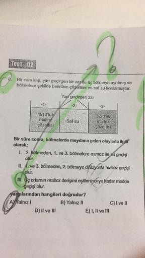 Test 02
Bir cam kap, yarı geçirgen bir zarile üç bölmeye ayrılmış ve
bölmelere şekilde belirtilen çözeltiler ve saf su konulmuştur.
Yarı geçirgen zar
-1-
-2-
-3-
%10'luk
maltoz
çözeltis)
Saf su
%20'lik
maltoz
çözeltisi
Bir süre sonra, bölmelerde meydana ge