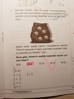 27
2.
Şekildeki torbada 1'den 5'e kadar numaralandırılmış
beş adet top bulunmaktadır. Kerem bu torbadan iki top
seçtikten sonra kardeşi
Ömer'den de iki top seçmesini
istiyor.
4
Kerem kendi seçtiği topların numaralarına bakarak
"Ömer'in seçeceği iki topun üzerindeki numaralar topla-
mi kesinlikle çift olacaktır." diyor.
Buna göre, Kerem'in seçtiği toplardaki sayılar çar-
pimi kaçtır?
A) 6 B) 8 C) 12
D) 15 E) 20
10
Oner
1+5
3+5
2+ h
3+1
17
TYTREHBER20211-4
