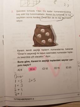 27
2.
Şekildeki torbada 1'den 5'e kadar numaralandırılmış
beş adet top bulunmaktadır. Kerem bu torbadan iki top
seçtikten sonra kardeşi
Ömer'den de iki top seçmesini
istiyor.
4
Kerem kendi seçtiği topların numaralarına bakarak
"Ömer'in seçeceği iki topun üzerindeki numaralar topla-
mi kesinlikle çift olacaktır." diyor.
Buna göre, Kerem'in seçtiği toplardaki sayılar çar-
pimi kaçtır?
A) 6 B) 8 C) 12
D) 15 E) 20
10
Oner
1+5
3+5
2+ h
3+1
17
TYTREHBER20211-4
