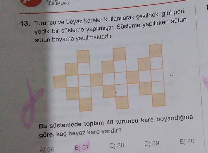 KURUMLARI
13. Turuncu ve beyaz kareler kullanılarak şekildeki gibi peri-
yodik bir süsleme yapılmıştır
. Süsleme yapılırken sütun
sütun boyama yapılmaktadır.
Bu süslemede toplam 48 turuncu kare boyandığına
göre, kaç beyaz kare vardır?
D) 39
E) 40
C) 38
A)