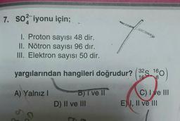 7. so iyonu için;
I. Proton sayısı 48 dir.
II. Nötron sayısı 96 dır.
III. Elektron sayısı 50 dir.
y
yargılarından hangileri doğrudur?
32S
160
16
8
A) Yalnız!
D) I ve II
D) II ve III
C) I ve III
E) I, II ve III