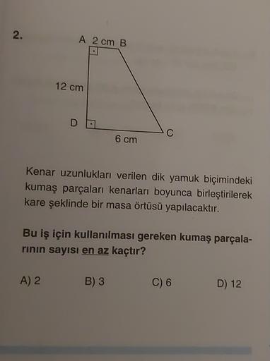 2.
A 2 cm B
12 cm
D
C
6 cm
Kenar uzunlukları verilen dik yamuk biçimindeki
kumaş parçaları kenarları boyunca birleştirilerek
kare şeklinde bir masa örtüsü yapılacaktır.
Bu iş için kullanılması gereken kumaş parçala-
rinin sayısı en az kaçtır?
A) 2
B) 3
C) 