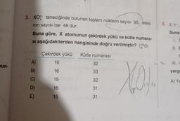 3. XO?- taneciğinde bulunan toplam nükleon sayısı 95, elekt-
ron sayısı ise 49 dur.
6. X,Y,
Buna
Buna göre, X atomunun çekirdek yükü ve kütle numara-
si aşağıdakilerden hangisinde doğru verilmiştir? (160)
1.1
II.
Çekirdek yükü
Kütle numarası
U
A)
16
32
un-
B)
16
33
yargı
C)
You
15
32
A) YE
4
D)
16
E
31
E)
15
31