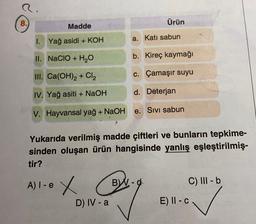 Ürün
Madde
1. Yağ asidi + KOH
a. Katı sabun
II. NaCIO + H2O
b. Kireç kaymağı
III. Ca(OH)2 + Cl2
c. Çamaşır suyu
IV. Yağ asiti + NaOH
d. Deterjan
V. Hayvansal yağ + NaOH
e. Sivi sabun
Yukarıda verilmiş madde çiftleri ve bunların tepkime-
sinden oluşan ürün hangisinde yanlış eşleştirilmiş-
tir?
A) I-e
Ie x
BW-d
C) III b
D) IV-a
E) II - C