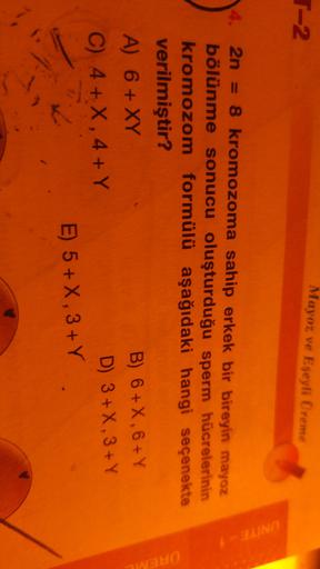 Mayoz ve Eseyli Üreme
T-2
UNITE
2n = 8 kromozoma sahip erkek bir bireyin mayoz
bölünme sonucu oluşturduğu sperm hücrelerinin
kromozom formülü aşağıdaki hangi seçenekte
verilmiştir?
A) 6 + XY
B) 6 +X, 6+ Y
C) 4 + X, 4+ Y
D) 3+X, 3+Y
E) 5+X, 3+Y
UREME