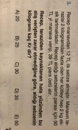 3.
Recep manavdan 12 TL lik sebze almıştır. Manavin te-
razisi 2 kilogramdan fazla olan her kütleyi hep 2 kg ek-
sik tartmaktadır. Recep aldığı sebzelerin parası için 50
TL yi manava verip, 39 TL para üstü alır.
Recep, teraziden kaynaklanan hata yüzünden bu
alış verişten zarar etmediğine göre, aldığı sebzenin
kilogramı kaç kr dir?
A) 20
B) 25
C) 30
D) 35
E) 50
2