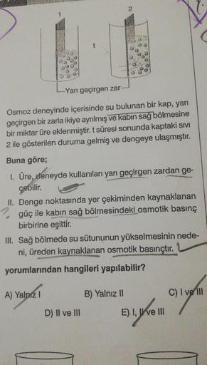 OS
000
@
5
-Yarı geçirgen zar
Osmoz deneyinde içerisinde su bulunan bir kap, yarı
geçirgen bir zarla ikiye ayrılmış ve kabin sağ bölmesine
bir miktar üre eklenmiştir. t süresi sonunda kaptaki sivi
2 ile gösterilen duruma gelmiş ve dengeye ulaşmıştır.
Buna