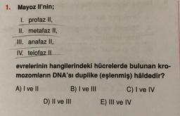 1. Mayoz li'nin;
I. profaz II,
II. metafaz II,
III. anafaz II,
IV. telofaz II
evrelerinin hangilerindeki hücrelerde bulunan kro-
mozomların DNA'sı duplike (eşlenmiş) hâldedir?
A) I ve II
B) I ve III
C) I ve IV
D) II ve III
E) III ve IV