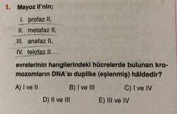 1. Mayoz li'nin;
I. profaz II,
II. metafaz II,
III. anafaz II,
IV. telofaz II
evrelerinin hangilerindeki hücrelerde bulunan kro-
mozomların DNA'sı duplike (eşlenmiş) hâldedir?
A) I ve II
B) I ve III
C) I ve IV
D) II ve III
E) III ve IV
