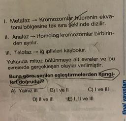 1. Metafaz → Kromozomlar hücrenin ekva-
toral bölgesine tek sıra şeklinde dizilir.
II. Anafaz → Homolog kromozomlar birbirin-
den ayrılır.
III. Telofaziğ iplikleri kaybolur.
Yukarıda mitoz bölünmeye ait evreler ve bu
evrelerde gerçekleşen olaylar verilmiştir.
Buna göre, verilen eşleştirmelerden hangi-
leri doğrudur?
A) Yalnız IT B) I ve II C) I ve III
D) II ve III E) I, II ve III
final yayınları
