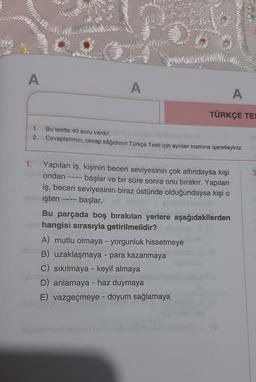 A
A
A
TÜRKÇE TES
1. Bu testte 40 soru vardır.
2. Cevaplarınızı, cevap kâğıdının Türkçe Testi için ayrılan kısmına işaretleyiniz.
3
1.
Yapılan iş, kişinin beceri seviyesinin çok altındaysa kişi
ondan ---- başlar ve bir süre sonra onu bırakır. Yapılan
iş, beceri seviyesinin biraz üstünde olduğundaysa kişi o
işten başlar.
Bu parçada boş bırakılan yerlere aşağıdakilerden
no hangisi sırasıyla getirilmelidir?
A) mutlu olmaya - yorgunluk hissetmeye
B) uzaklaşmaya - para kazanmaya
C) sıkılmaya - keyif almaya
D) anlamaya - haz duymaya
E) vazgeçmeye - doyum sağlamaya