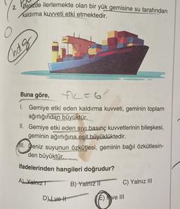 2. Denizde ilerlemekte olan bir yük gemisine su tarafından
kaldırma kuvveti etki etmektedir.
2
hag
Buna göre,
-6
I. Gemiye etki eden kaldırma kuvveti, geminin toplam
ağırlığından büyüktür.
II. Gemiye etki eden sivi basınç kuvvetlerinin bileşkesi,
geminin ağırlığına eşit büyüklüktedir.
11. Deniz suyunun özkütlesi, geminin bağıl özkütlesin-
den büyüktür.
ifadelerinden hangileri doğrudur?
Al Yalniz
B) Yalnız II
C) Yalnız III
Dlvet
E) ve III