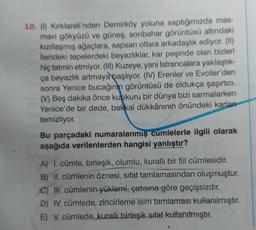 10. (1) Kirklareli'nden Demirköy yoluna saptığımızda mas-
mavi gökyüzü ve güneş, sonbahar görüntüsü altındaki
kızıllaşmış ağaçlara, sapsarı otlara arkadaşlık ediyor. (II)
ilerideki tepelerdeki beyazlıklar, kar peşinde olan bizleri
hiç tatmin etmiyor. (III) Kuzeye, yani Istrancalara yaklaştık-
ça beyazlık artmaya başlıyor. (IV) Erenler ve Evciler'den
sonra Yenice bucağının görüntüsü de oldukça şaşırtıcı.
(V) Beş dakika önce kupkuru bir dünya bizi sarmalarken
Yenice'de bir dede, bakkal dükkânının önündeki karlar
temizliyor.
Bu parçadaki numaralanmış cümlelerle ilgili olarak
aşağıda verilenlerden hangisi yanlıştır?
A) 1. cümle, birleşik, olumlu, kuralli bir fiil cümlesidir.
B) II. cümlenin öznesi, sifat tamlamasından oluşmuştur.
C) III. cümlenin yüklemi, çatısına göre geçişsizdir.
D) IV. cümlede, zincirleme isim tamlaması kullanılmıştır.
E) V. cümlede, kurall birleşik sifat kullanılmıştır.