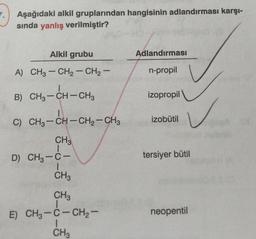 Aşağıdaki alkil gruplarından hangisinin adlandırması karşı-
sında yanlış verilmiştir?
Alkil grubu
Adlandırması
-
-
A) CH3 - CH2 - CH2 -
n-propil
|
-
izopropil
B) CH3 -CH-CH3
-
izobutil
-
C) CH3 -CH-CH2-CH3
CH3
-
D6-
D) CH3 -C-
tersiyer bütil
CH3
CH3
1
E) CH3 -C- CH2 -
1
CH3
neopentil