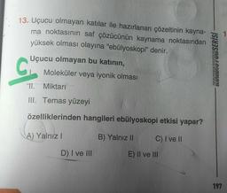 13. Uçucu olmayan katılar ile hazırlanan çözeltinin kayna-
ma noktasının saf çözücünün kaynama noktasından
yüksek olması olayına "ebülyoskopi” denir.
Uçucu olmayan bu katının,
Moleküler veya iyonik olması
C
KONDISYONSERİSİ
ol
11. Miktarı
III. Temas yüzeyi
özelliklerinden hangileri ebülyoskopi etkisi yapar?
A) Yalnız!
B) Yalnız II
C) I ve II
D) I ve III
E) II ve III
197
