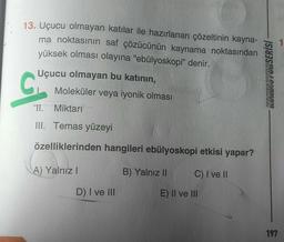 13. Uçucu olmayan katılar ile hazırlanan çözeltinin kayna-
ma noktasının saf çözücünün kaynama noktasından
yüksek olması olayına "ebülyoskopi” denir.
Uçucu olmayan bu katının,
Moleküler veya iyonik olması
C
KONDISYONSERİSİ
ol
11. Miktarı
III. Temas yüzeyi
özelliklerinden hangileri ebülyoskopi etkisi yapar?
A) Yalnız!
B) Yalnız II
C) I ve II
D) I ve III
E) II ve III
197
