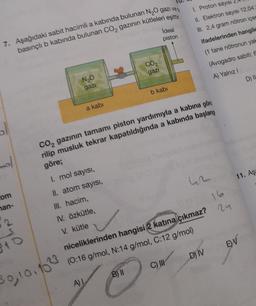 1. Proton sayısı 2,4
11. Elektron sayısı 12.04.
II. 2,4 gram nötron içer
ifadelerinden hangile
Ideal
piston
7. Aşağıdaki sabit hacimli a kabında bulunan NGO gazı ve
basınch b kabında bulunan CO, gazının kütleleri eşittir
(1 tane nötronun yak
CO2
gazi
(Avogadro sabiti:
A) Yalnız 1
D) IL
NO
gazi
b kabi
a kabi
CO, gazının tamamı piston yardımıyla a kabına gönd
rilip musluk tekrar kapatıldığında a kabında başlang
göre;
mo
I. mol sayısı,
11. Aş
com
nan-
II. atom sayisi,
III. hacim,
IV. özkütle,
V. kütle
2
sto
EV
niceliklerinden hangisi 2 katına çıkmaz? 24
(0:16 g/mol, N:14 g/mol, C:12 g/mol)
D) IV
C) III
B) II
30, 10.103
A)
