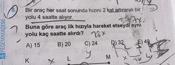 A PEGEMAKADEMİ
Bir araç her saat sonunda hızını 2 kat artırarak bir
yolu 4 saatte alıyor.
7
Buna göre araç ilk hızıyla hareket etseydi ayni
yolu kaç saatte alırdı? 28X
B) 20 C) 24
$)48
A) 15
932
K
L
M
X
28
