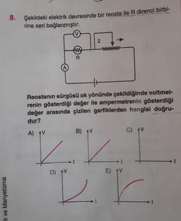 8. Şekildeki elektrik devresinde bir reosta ile R direnci birbi-
rine seri bağlanmıştır.
2.
tu
R
Reostanın sürgüsü ok yönünde çekildiğinde voltmet-
renin gösterdiği değer ile ampermetrenin gösterdiği
değer arasında çizilen garfiklerden hangisi doğru-
dur?
A) AV
B) AV
C) V
I
IV
DB
D) AV
E) AV
k ve Manyetizma