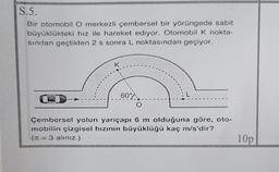 S.5.
Bir otomobil O merkezli çembersel bir yörüngede sabit
büyüklükteki hız ile hareket ediyor. Otomobil k nokta-
sindan geçtikten 2 s sonra L noktasından geçiyor.
K
60°%
Çembersel yolun yarıçapı 6 m olduğuna göre, oto-
mobilin çizgisel hızının büyüklüğü kaç m/s'dir?
(n = 3 alınız.)
10p