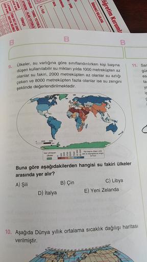 1
OKUL
TUMARA
F / ŞUBE
İL/İLÇE
CEVAP ALANI
1.OTURUM
CEVAP ALA SOSYAL BİLİMLE
2.OTURUM TÜRK DİLİ VE EDEB
TÜRKÇE
OTURUM - ALAN YETERLİLİ
OTURUM - TEMEL YETERLİLİ
ÖĞRENCİ BİLGİLERİ
öğretim Kurumla
B
B
B.
9. Ülkeler, su varlığına göre sınıflandırılırken kişi başına
düşen kullanılabilir su miktarı yılda 1000 metreküpten az
olanlar su fakiri, 2000 metreküpten az olanlar su azlığı
çeken ve 8000 metreküpten fazla olanlar ise su zengini
şeklinde değerlendirilmektedir.
11. Sar
güc
es
ta
ya
is
2000
4000
km
Veri olmayan
Olkeler
0
7500
§ 8 Kişi başına düşen yıllık
utati su kaynaklarına erişim
(moyil)
Buna göre aşağıdakilerden hangisi su fakiri ülkeler
arasında
yer
alır?
B) Çin
c) Libya
D) İtalya
E) Yeni Zelanda
A) Şili
10. Aşağıda Dünya yıllık ortalama sıcaklık dağılışı haritası
verilmiştir.
1604012000
60" 80° 100-120-140-1601180