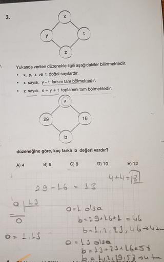 3.
y
Z
Yukanda verilen düzenekle ilgili aşağıdakiler bilinmektedir.
x, y, z ve t doğal sayılardır.
X sayısı, y-t farkını tam bölmektedir.
.
.
.
z sayısı, x + y + t toplamini tam bölmektedir.
a
29
16
b
düzeneğine göre, kaç farklı b değeri vardır?
A) 4
B) 6
