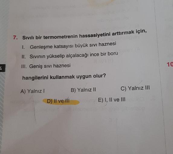 7. Sıvılı bir termometrenin hassasiyetini arttırmak için,
1. Genleşme katsayısı büyük sivi haznesi
II. Sivinin yükselip alçalacağı ince bir boru
III. Geniş sivi haznesi
10
4
hangilerini kullanmak uygun olur?
B) Yalnız II
A) Yalnız!
C) Yalnız III
D) || ve 1