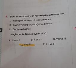 7. Sıvılı bir termometrenin hassasiyetini arttırmak için,
1. Genleşme katsayısı büyük sivi haznesi
II. Sivinin yükselip alçalacağı ince bir boru
III. Geniş sivi haznesi
10
4
hangilerini kullanmak uygun olur?
B) Yalnız II
A) Yalnız!
C) Yalnız III
D) || ve 111
E) I, II ve III