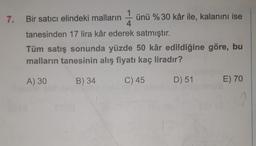 7. Bir satıcı elindeki malların ünü % 30 kâr ile, kalanını ise
4
tanesinden 17 lira kâr ederek satmıştır.
Tüm satış sonunda yüzde 50 kâr edildiğine göre, bu
malların tanesinin alış fiyatı kaç liradır?
A) 30
B) 34
C) 45
D) 51
E) 70
