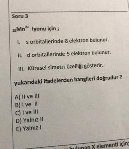 Soru 3
25Mn2+ iyonu için;
1.
s orbitallerinde 8 elektron bulunur.
II. d orbitaHerinde 5 elektron bulunur.
III. Küresel simetri özelliği gösterir.
yukarıdaki ifadelerden hangileri doğrudur?
A) II ve III
B) I ve 11
C) I ve III
D) Yalnız II
E) Yalnız
bulunan X elementi için;