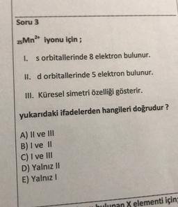 Soru 3
25Mn2+ iyonu için;
1.
s orbitallerinde 8 elektron bulunur.
II. d orbitaHerinde 5 elektron bulunur.
III. Küresel simetri özelliği gösterir.
yukarıdaki ifadelerden hangileri doğrudur?
A) II ve III
B) I ve 11
C) I ve III
D) Yalnız II
E) Yalnız
bulunan X elementi için;
