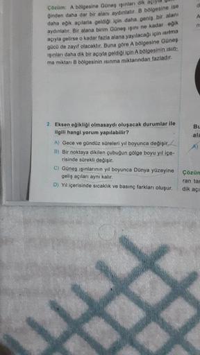 A
Çözüm: A bölgesine Güneş işınları dik
Ginden daha dar bir alanı aydınlatıc B bölgesine ise
daha eğik acılarla geldigi için daha geniş bir alanı
aydınlatır. Bir alana birim Güneş ışını ne kadar egik
açıyla gelirse o kadar fazla alana yayılacağı için sıtma