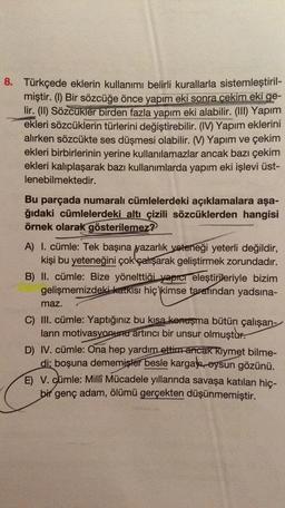 8. Türkçede eklerin kullanımı belirli kurallarla sistemleştiril-
miştir. (1) Bir sözcüğe önce yapım eki sonra cekim eki ge-
lir. (I) Sözcükler birden fazla yapım eki alabilir. (III) Yapım
ekleri sözcüklerin türlerini değiştirebilir. (IV) Yapım eklerini
alırken sözcükte ses düşmesi olabilir. (V) Yapım ve çekim
ekleri birbirlerinin yerine kullanılamazlar ancak bazı çekim
ekleri kalıplaşarak bazı kullanımlarda yapım eki işlevi üst-
lenebilmektedir.
Bu parçada numaralı cümlelerdeki açıklamalara aşa-
ğıdaki cümlelerdeki altı çizili sözcüklerden hangisi
örnek olarak gösterilemez?
A) I. cümle: Tek başına yazarlık
yeteneği yeterli değildir,
kişi bu yeteneğini çok çalışarak geliştirmek zorundadır.
B) II. cümle: Bize yönelttiği yapıcı eleştirileriyle bizim
gelişmemizdeki katkisi hiç kimse tarafından yadsına-
maz.
C) III. cümle: Yaptığınız bu kısa konuşma bütün çalışan-
ların motivasyonuntur artirici bir unsur olmuştur.
D) IV. cümle: Ona hep yardım ettim ancak Kıymet bilme-
di: boşuna dememişler besle kargakoysun gözünü.
E) V. Cümle: Milli Mücadele yıllarında savaşa katılan hiç-
bir genç adam, ölümü gerçekten düşünmemiştir.
