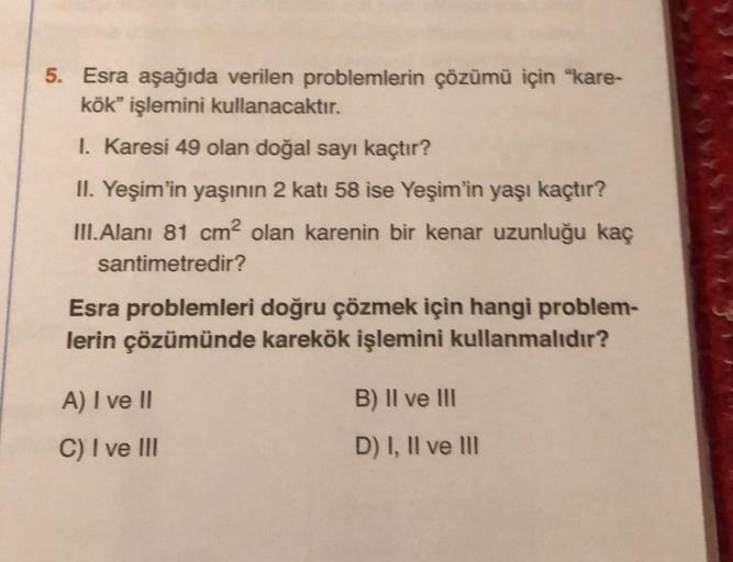 5. Esra aşağıda verilen problemlerin çözümü için "kare-
kök” işlemini kullanacaktır.
1. Karesi 49 olan doğal sayı kaçtır?
II. Yeşim'in yaşının 2 katı 58 ise Yeşim'in yaşı kaçtır?
III. Alanı 81 cm2 olan karenin bir kenar uzunluğu kaç
santimetredir?
Esra pro