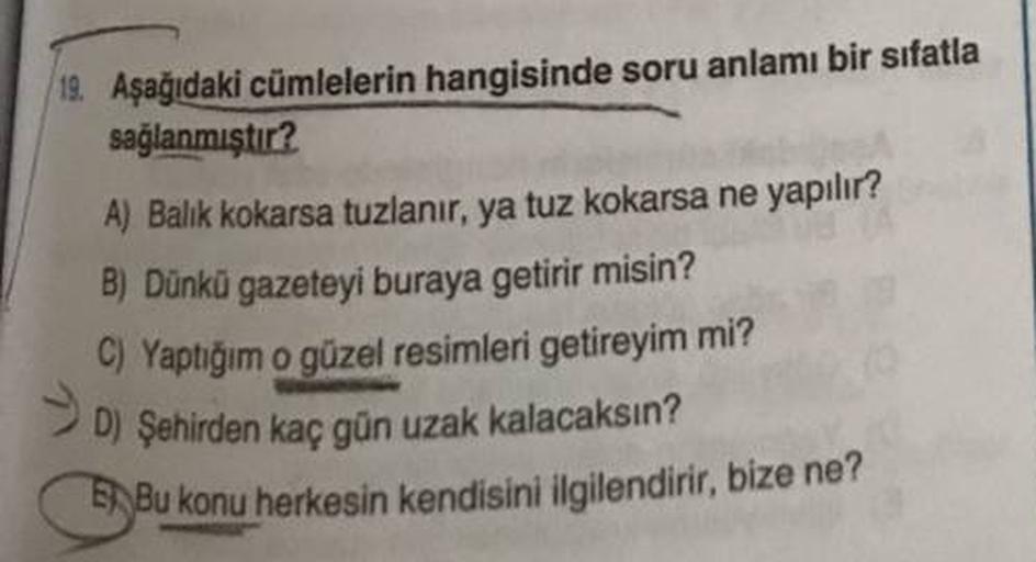 19. Aşağıdaki cümlelerin hangisinde soru anlamı bir sıfatla
sağlanmıştır?
A) Balik kokarsa tuzlanır, ya tuz kokarsa ne yapılır?
B) Dünkü gazeteyi buraya getirir misin?
C) Yaptığım o güzel resimleri getireyim mi?
D) Şehirden kaç gün uzak kalacaksın?
5Bu kon