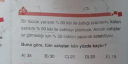 25
)
2.
Bir tüccar yarısını % 60 kâr ile sattığı ürünlerin, kalan
yarısıni % 80 kâr ile satmayı planlıyor. Ancak satışlar
iyi gitmediği için % 50 indirim yaparak satabiliyor.
e
Buna göre, tüm satıştan kârı yüzde kaçtır?
A) 35
B) 30
C) 25
D) 20
E) 15